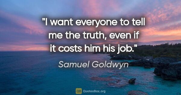 Samuel Goldwyn quote: "I want everyone to tell me the truth, even if it costs him his..."