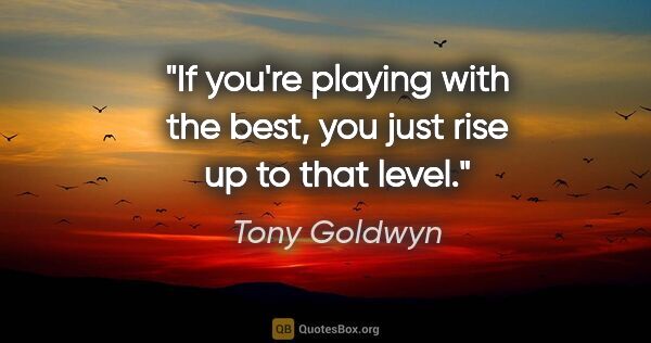 Tony Goldwyn quote: "If you're playing with the best, you just rise up to that level."