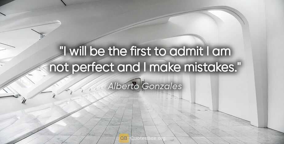 Alberto Gonzales quote: "I will be the first to admit I am not perfect and I make..."