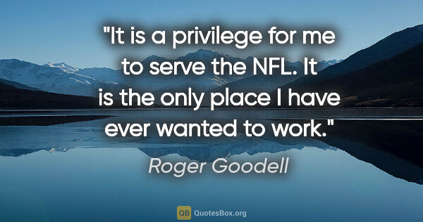 Roger Goodell quote: "It is a privilege for me to serve the NFL. It is the only..."