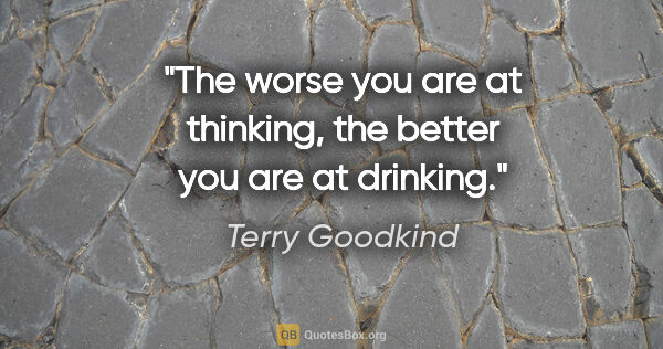 Terry Goodkind quote: "The worse you are at thinking, the better you are at drinking."