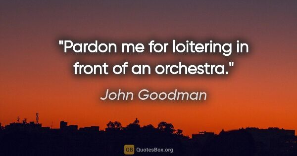 John Goodman quote: "Pardon me for loitering in front of an orchestra."