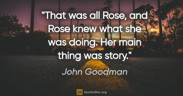 John Goodman quote: "That was all Rose, and Rose knew what she was doing. Her main..."