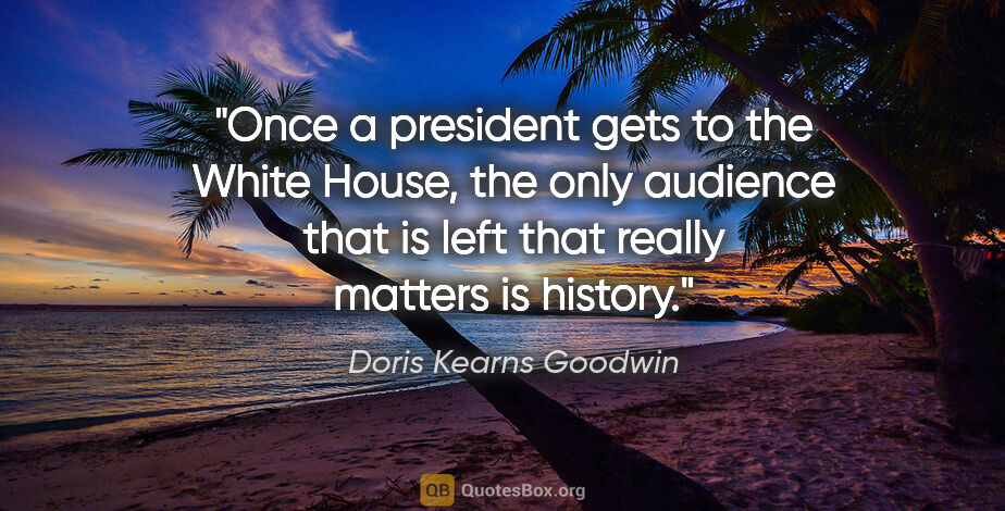 Doris Kearns Goodwin quote: "Once a president gets to the White House, the only audience..."