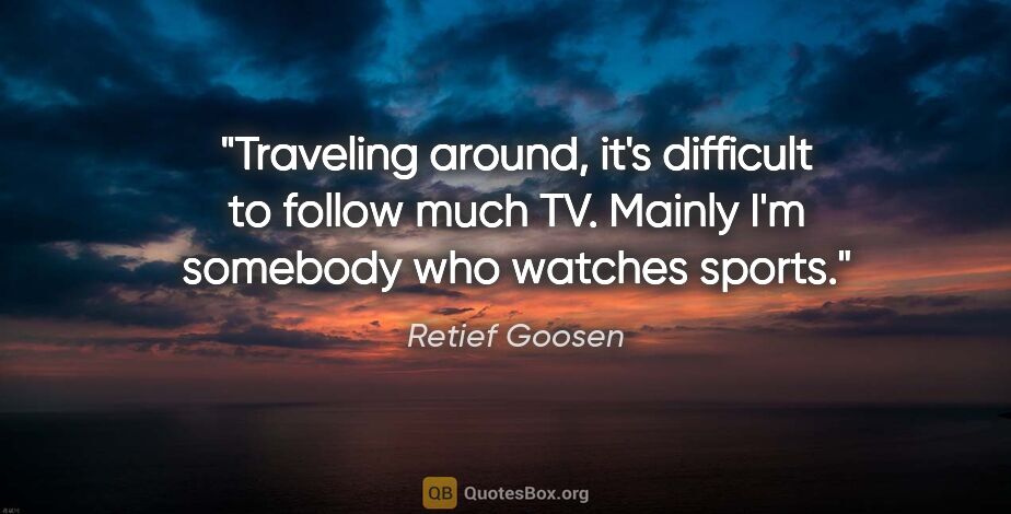 Retief Goosen quote: "Traveling around, it's difficult to follow much TV. Mainly I'm..."