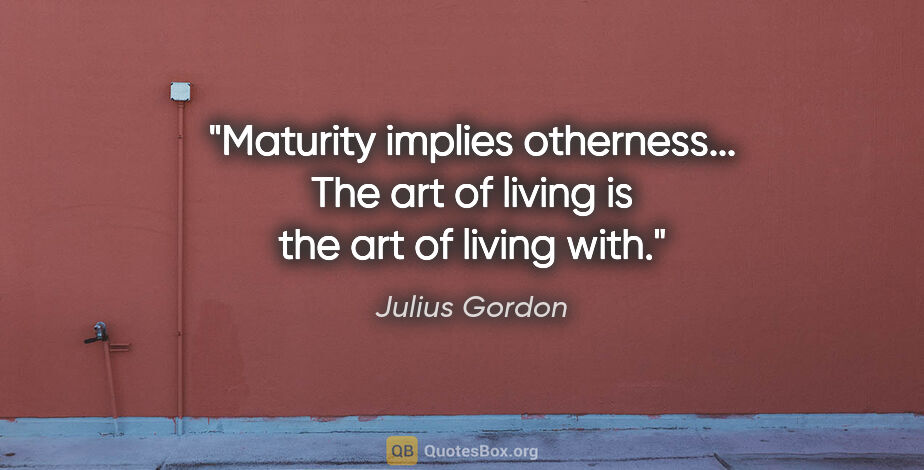 Julius Gordon quote: "Maturity implies otherness... The art of living is the art of..."