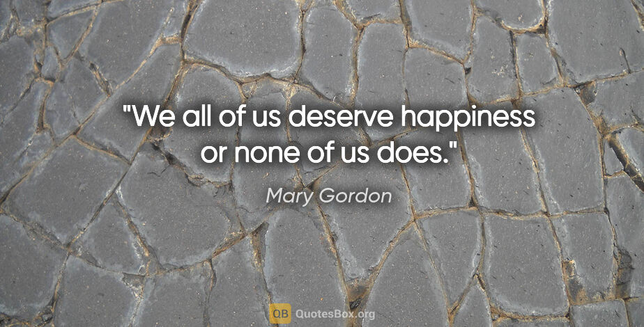 Mary Gordon quote: "We all of us deserve happiness or none of us does."