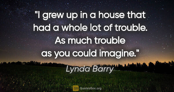 Lynda Barry quote: "I grew up in a house that had a whole lot of trouble. As much..."