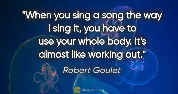 Robert Goulet quote: "When you sing a song the way I sing it, you have to use your..."