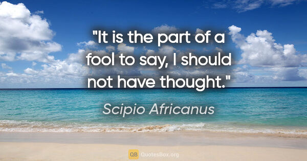 Scipio Africanus quote: "It is the part of a fool to say, I should not have thought."