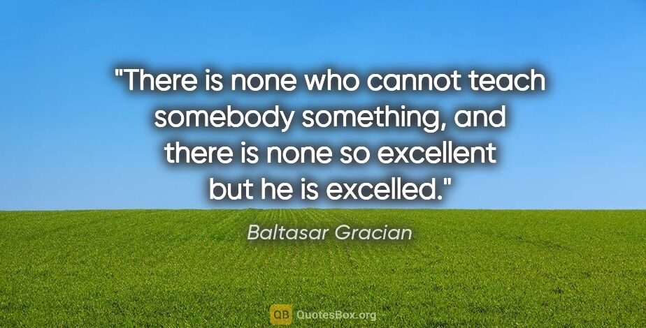 Baltasar Gracian quote: "There is none who cannot teach somebody something, and there..."