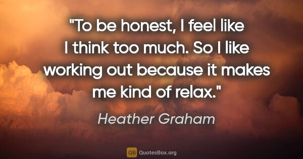 Heather Graham quote: "To be honest, I feel like I think too much. So I like working..."
