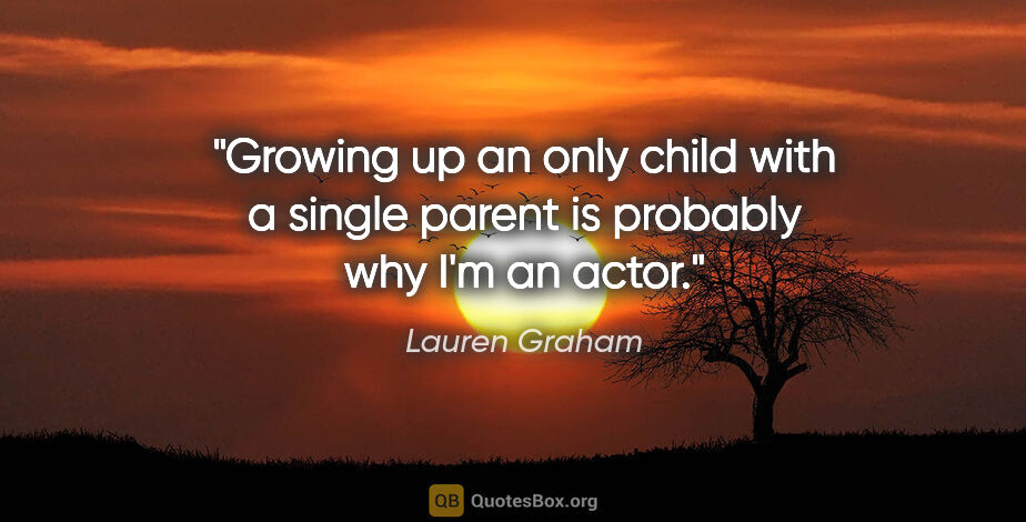 Lauren Graham quote: "Growing up an only child with a single parent is probably why..."