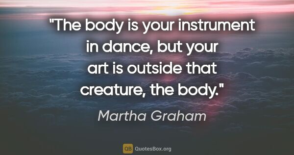 Martha Graham quote: "The body is your instrument in dance, but your art is outside..."