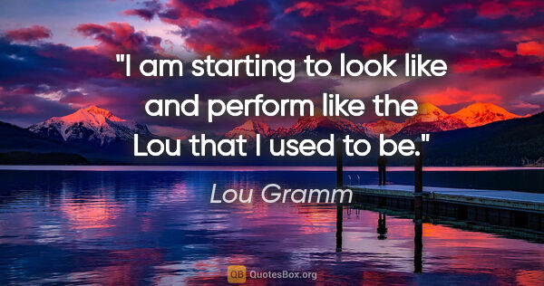 Lou Gramm quote: "I am starting to look like and perform like the Lou that I..."