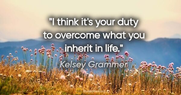 Kelsey Grammer quote: "I think it's your duty to overcome what you inherit in life."