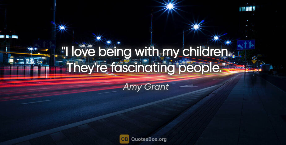 Amy Grant quote: "I love being with my children. They're fascinating people."