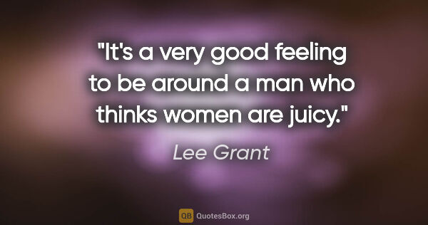 Lee Grant quote: "It's a very good feeling to be around a man who thinks women..."