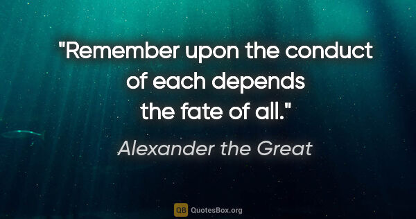 Alexander the Great quote: "Remember upon the conduct of each depends the fate of all."