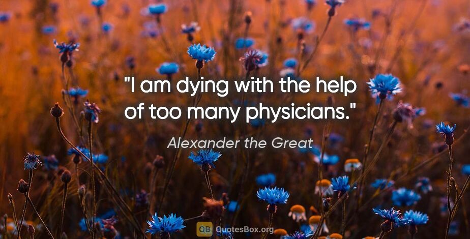 Alexander the Great quote: "I am dying with the help of too many physicians."