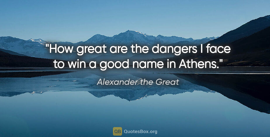 Alexander the Great quote: "How great are the dangers I face to win a good name in Athens."