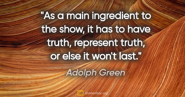 Adolph Green quote: "As a main ingredient to the show, it has to have truth,..."