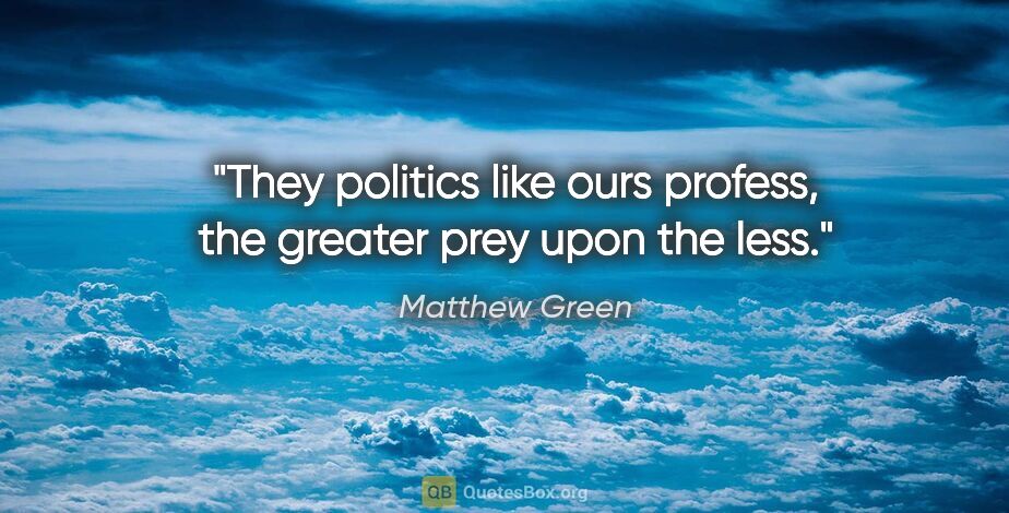 Matthew Green quote: "They politics like ours profess, the greater prey upon the less."