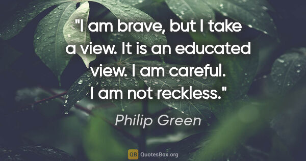 Philip Green quote: "I am brave, but I take a view. It is an educated view. I am..."