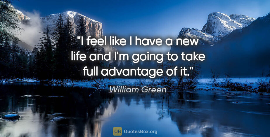 William Green quote: "I feel like I have a new life and I'm going to take full..."