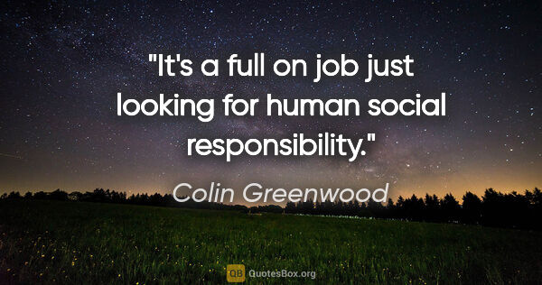 Colin Greenwood quote: "It's a full on job just looking for human social responsibility."