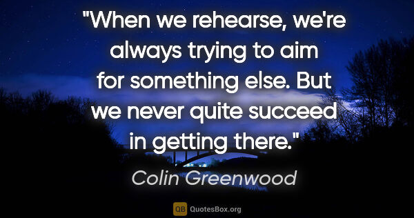 Colin Greenwood quote: "When we rehearse, we're always trying to aim for something..."