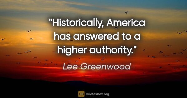 Lee Greenwood quote: "Historically, America has answered to a higher authority."