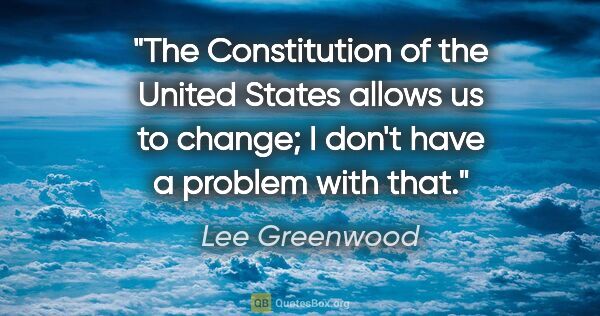 Lee Greenwood quote: "The Constitution of the United States allows us to change; I..."