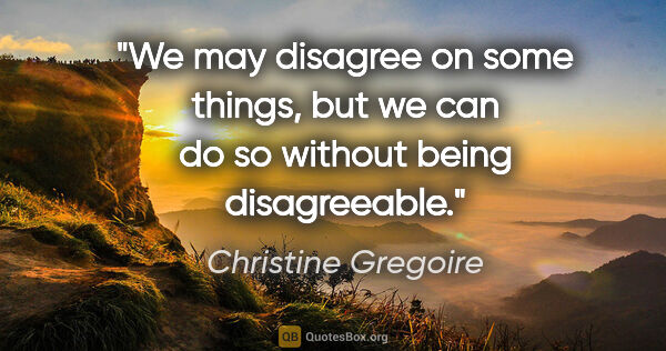 Christine Gregoire quote: "We may disagree on some things, but we can do so without being..."