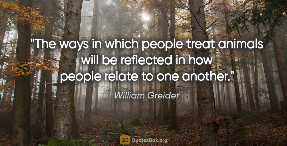William Greider quote: "The ways in which people treat animals will be reflected in..."