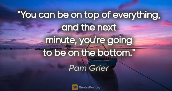 Pam Grier quote: "You can be on top of everything, and the next minute, you're..."