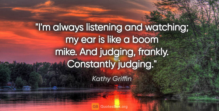 Kathy Griffin quote: "I'm always listening and watching; my ear is like a boom mike...."