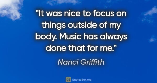 Nanci Griffith quote: "It was nice to focus on things outside of my body. Music has..."
