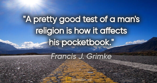 Francis J. Grimke quote: "A pretty good test of a man's religion is how it affects his..."