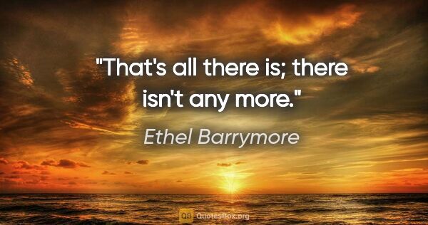 Ethel Barrymore quote: "That's all there is; there isn't any more."