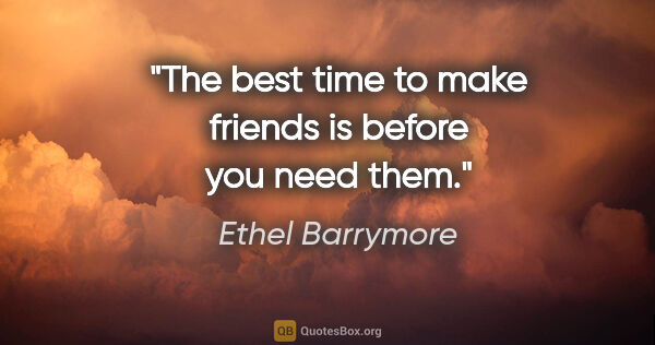 Ethel Barrymore quote: "The best time to make friends is before you need them."
