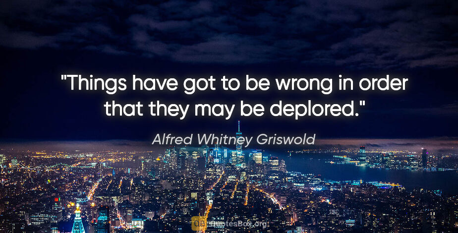 Alfred Whitney Griswold quote: "Things have got to be wrong in order that they may be deplored."