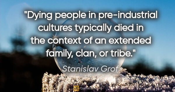 Stanislav Grof quote: "Dying people in pre-industrial cultures typically died in the..."