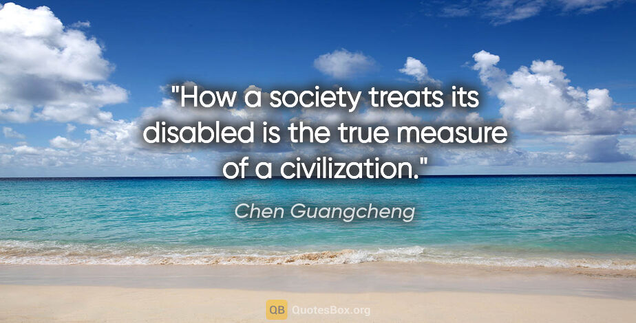 Chen Guangcheng quote: "How a society treats its disabled is the true measure of a..."