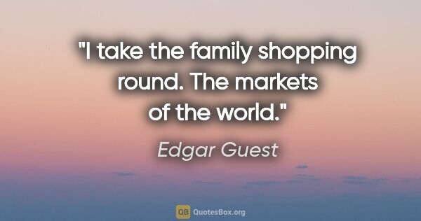 Edgar Guest quote: "I take the family shopping round. The markets of the world."