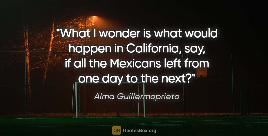 Alma Guillermoprieto quote: "What I wonder is what would happen in California, say, if all..."