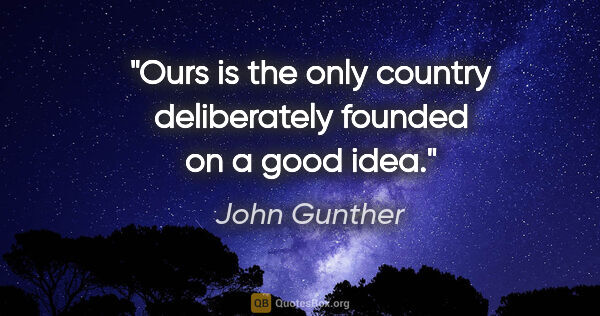 John Gunther quote: "Ours is the only country deliberately founded on a good idea."