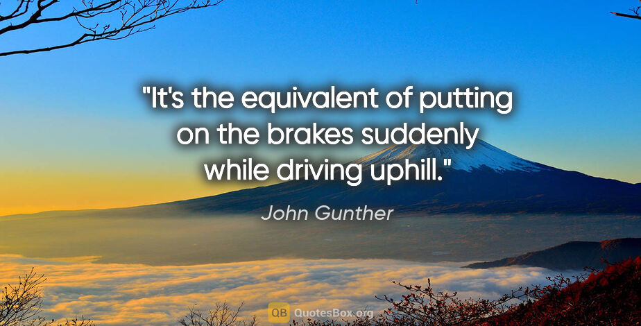 John Gunther quote: "It's the equivalent of putting on the brakes suddenly while..."