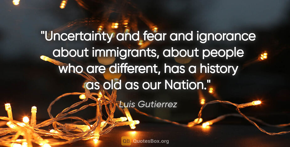 Luis Gutierrez quote: "Uncertainty and fear and ignorance about immigrants, about..."