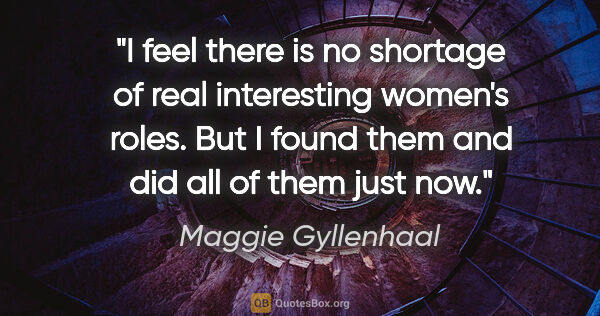 Maggie Gyllenhaal quote: "I feel there is no shortage of real interesting women's roles...."